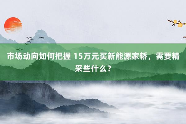 市场动向如何把握 15万元买新能源家轿，需要精采些什么？