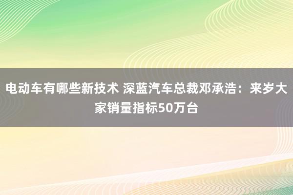 电动车有哪些新技术 深蓝汽车总裁邓承浩：来岁大家销量指标50万台