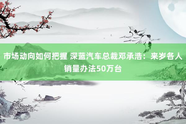 市场动向如何把握 深蓝汽车总裁邓承浩：来岁各人销量办法50万台