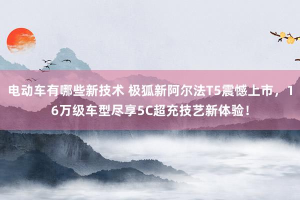 电动车有哪些新技术 极狐新阿尔法T5震憾上市，16万级车型尽享5C超充技艺新体验！