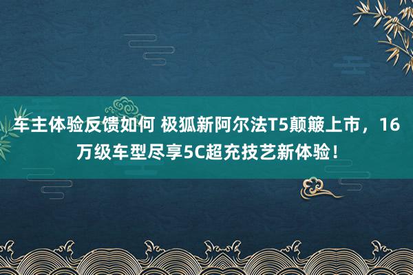 车主体验反馈如何 极狐新阿尔法T5颠簸上市，16万级车型尽享5C超充技艺新体验！