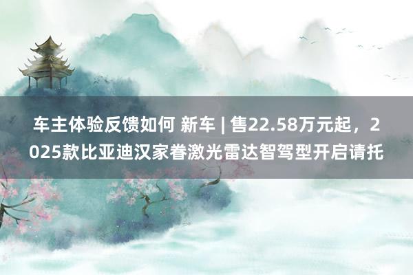 车主体验反馈如何 新车 | 售22.58万元起，2025款比亚迪汉家眷激光雷达智驾型开启请托