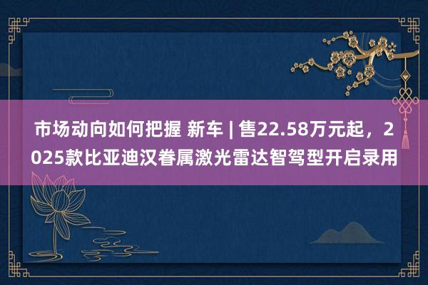 市场动向如何把握 新车 | 售22.58万元起，2025款比亚迪汉眷属激光雷达智驾型开启录用