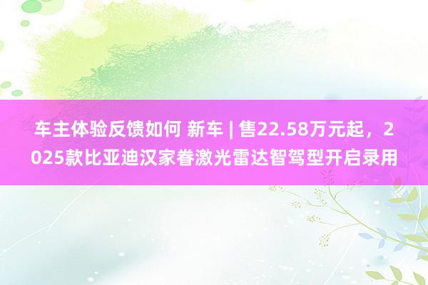 车主体验反馈如何 新车 | 售22.58万元起，2025款比亚迪汉家眷激光雷达智驾型开启录用