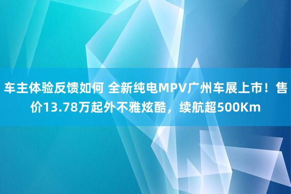 车主体验反馈如何 全新纯电MPV广州车展上市！售价13.78万起外不雅炫酷，续航超500Km