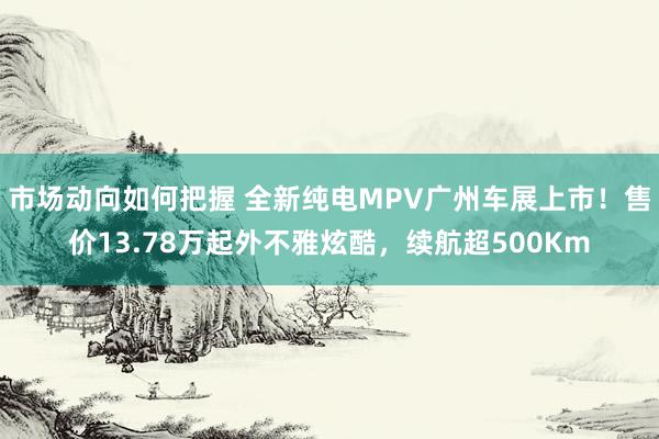 市场动向如何把握 全新纯电MPV广州车展上市！售价13.78万起外不雅炫酷，续航超500Km