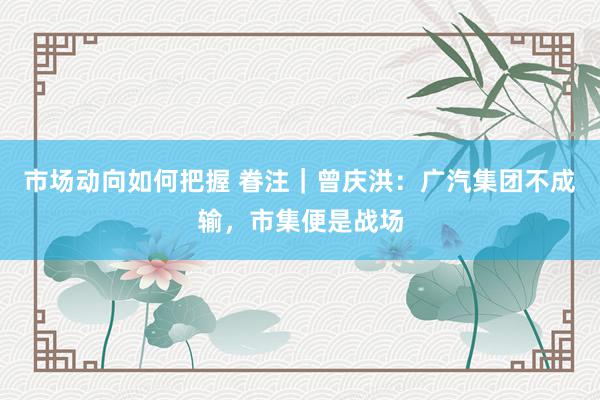 市场动向如何把握 眷注｜曾庆洪：广汽集团不成输，市集便是战场