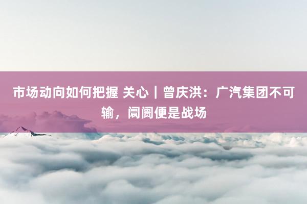 市场动向如何把握 关心｜曾庆洪：广汽集团不可输，阛阓便是战场