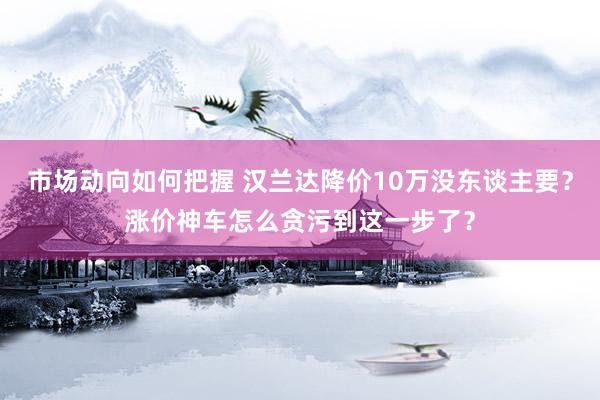 市场动向如何把握 汉兰达降价10万没东谈主要？涨价神车怎么贪污到这一步了？