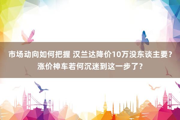 市场动向如何把握 汉兰达降价10万没东谈主要？涨价神车若何沉迷到这一步了？