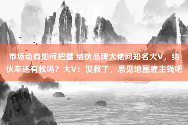 市场动向如何把握 结伙品牌大佬问知名大V，结伙车还有救吗？大V：没救了，思见地圈雇主钱吧