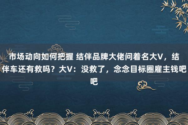 市场动向如何把握 结伴品牌大佬问着名大V，结伴车还有救吗？大V：没救了，念念目标圈雇主钱吧