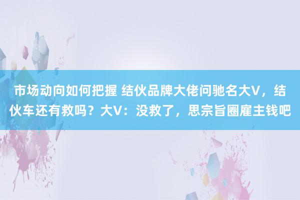 市场动向如何把握 结伙品牌大佬问驰名大V，结伙车还有救吗？大V：没救了，思宗旨圈雇主钱吧