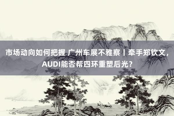 市场动向如何把握 广州车展不雅察丨牵手郑钦文，AUDI能否帮四环重塑后光？