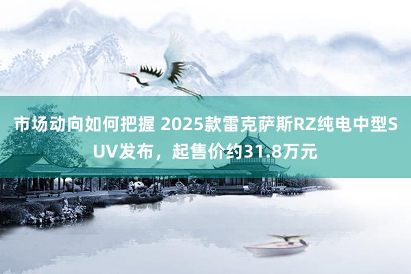 市场动向如何把握 2025款雷克萨斯RZ纯电中型SUV发布，起售价约31.8万元