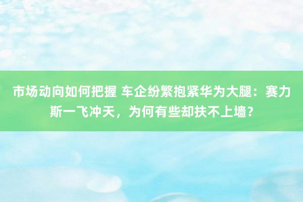 市场动向如何把握 车企纷繁抱紧华为大腿：赛力斯一飞冲天，为何有些却扶不上墙？