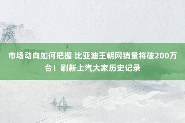 市场动向如何把握 比亚迪王朝网销量将破200万台！刷新上汽大家历史记录