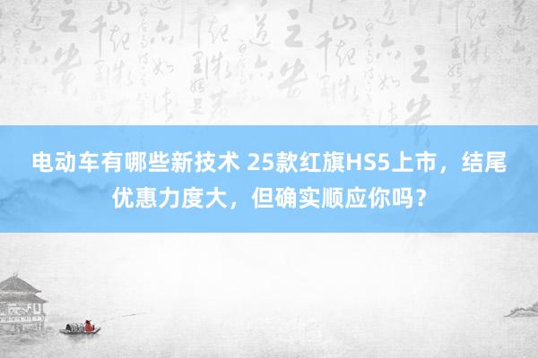 电动车有哪些新技术 25款红旗HS5上市，结尾优惠力度大，但确实顺应你吗？