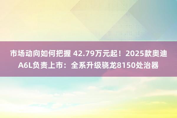 市场动向如何把握 42.79万元起！2025款奥迪A6L负责上市：全系升级骁龙8150处治器