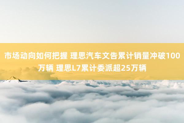 市场动向如何把握 理思汽车文告累计销量冲破100万辆 理思L7累计委派超25万辆