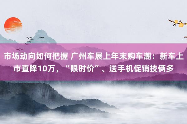 市场动向如何把握 广州车展上年末购车潮：新车上市直降10万，“限时价”、送手机促销技俩多