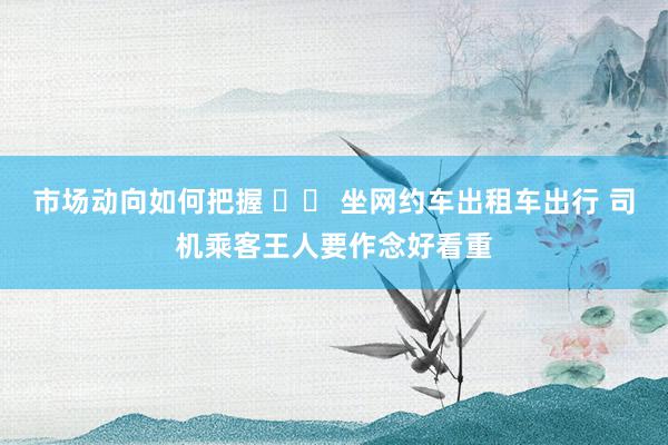 市场动向如何把握 		 坐网约车出租车出行 司机乘客王人要作念好看重