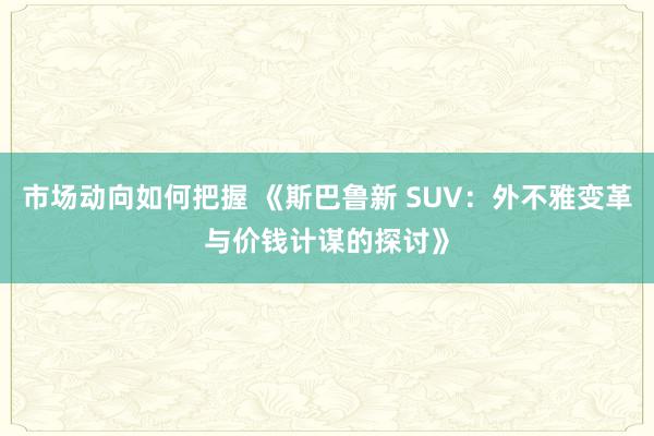 市场动向如何把握 《斯巴鲁新 SUV：外不雅变革与价钱计谋的探讨》