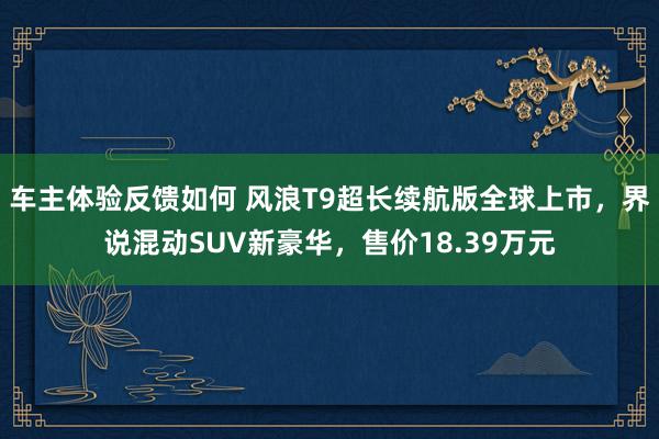 车主体验反馈如何 风浪T9超长续航版全球上市，界说混动SUV新豪华，售价18.39万元