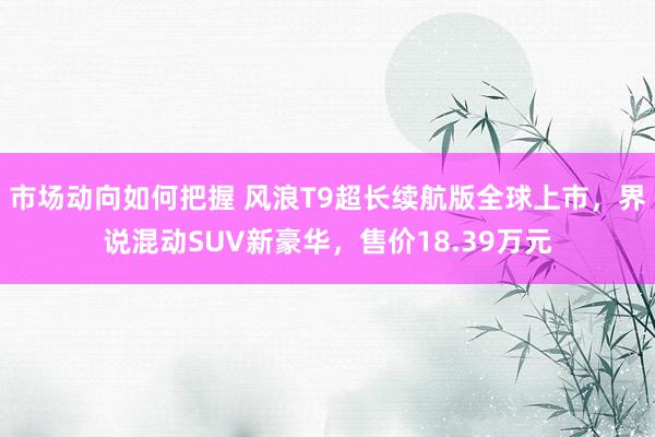 市场动向如何把握 风浪T9超长续航版全球上市，界说混动SUV新豪华，售价18.39万元