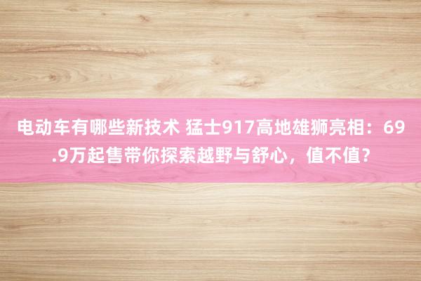 电动车有哪些新技术 猛士917高地雄狮亮相：69.9万起售带你探索越野与舒心，值不值？