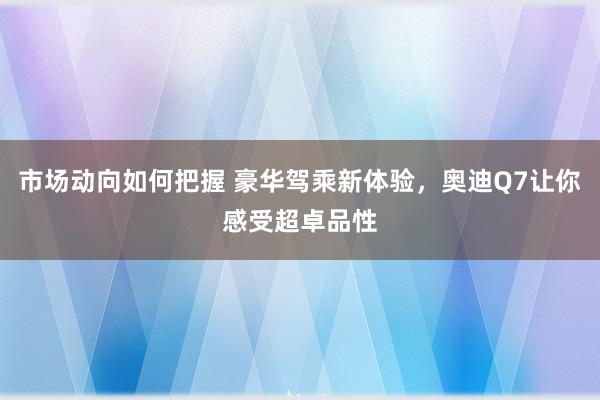 市场动向如何把握 豪华驾乘新体验，奥迪Q7让你感受超卓品性