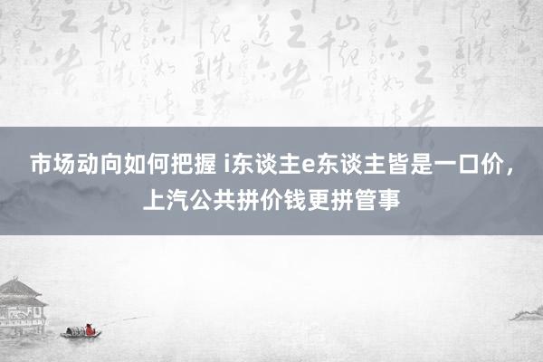 市场动向如何把握 i东谈主e东谈主皆是一口价，上汽公共拼价钱更拼管事