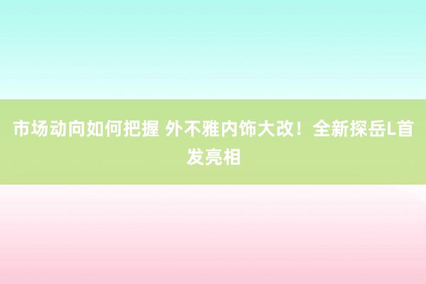 市场动向如何把握 外不雅内饰大改！全新探岳L首发亮相