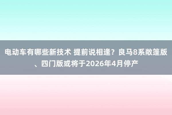 电动车有哪些新技术 提前说相逢？良马8系敞篷版、四门版或将于2026年4月停产