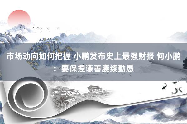 市场动向如何把握 小鹏发布史上最强财报 何小鹏：要保捏谦善赓续勤恳