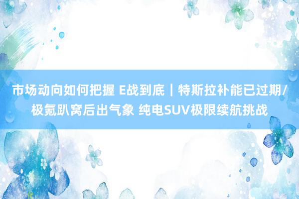 市场动向如何把握 E战到底｜特斯拉补能已过期/极氪趴窝后出气象 纯电SUV极限续航挑战