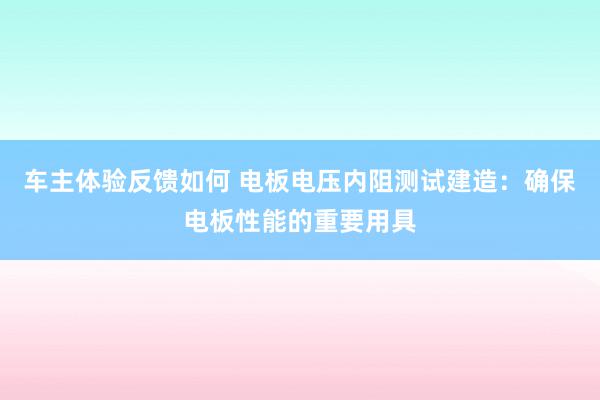 车主体验反馈如何 电板电压内阻测试建造：确保电板性能的重要用具