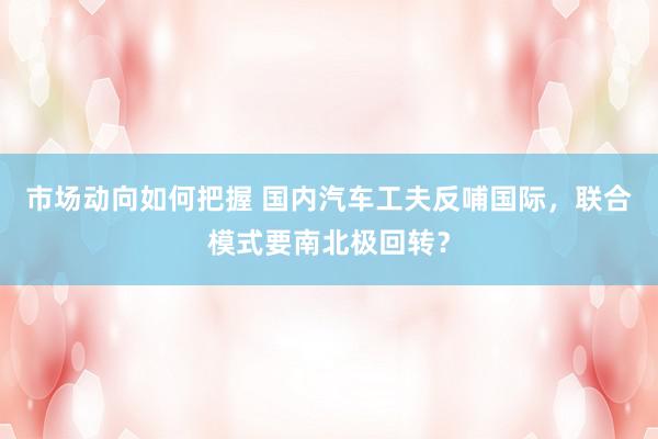 市场动向如何把握 国内汽车工夫反哺国际，联合模式要南北极回转？