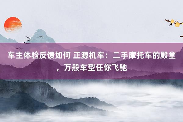 车主体验反馈如何 正源机车：二手摩托车的殿堂，万般车型任你飞驰