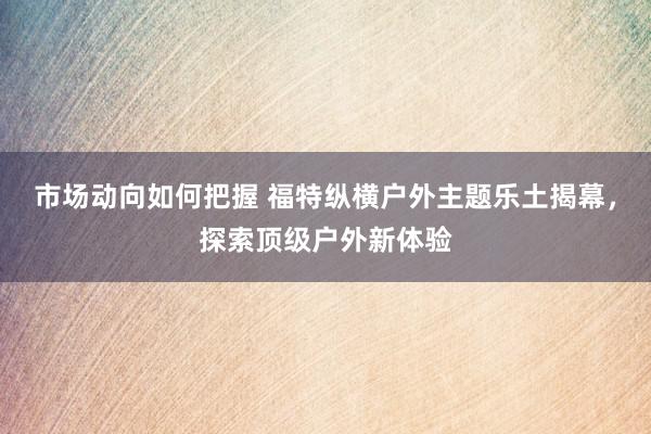 市场动向如何把握 福特纵横户外主题乐土揭幕，探索顶级户外新体验