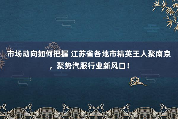 市场动向如何把握 江苏省各地市精英王人聚南京，聚势汽服行业新风口！