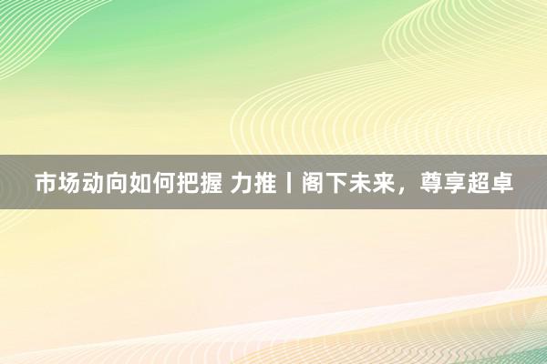 市场动向如何把握 力推丨阁下未来，尊享超卓