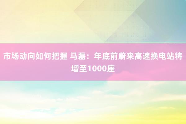 市场动向如何把握 马磊：年底前蔚来高速换电站将增至1000座