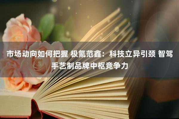 市场动向如何把握 极氪范鑫：科技立异引颈 智驾手艺制品牌中枢竞争力