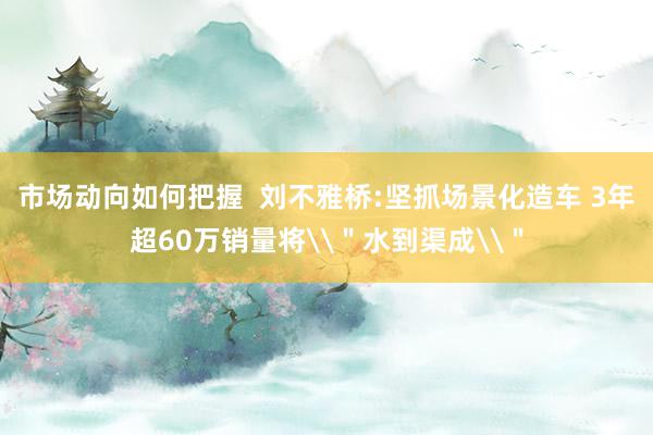 市场动向如何把握  刘不雅桥:坚抓场景化造车 3年超60万销量将\＂水到渠成\＂