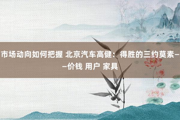 市场动向如何把握 北京汽车高健：得胜的三约莫素——价钱 用户 家具