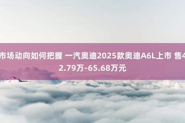 市场动向如何把握 一汽奥迪2025款奥迪A6L上市 售42.79万-65.68万元