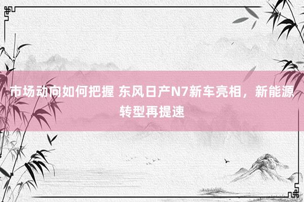 市场动向如何把握 东风日产N7新车亮相，新能源转型再提速