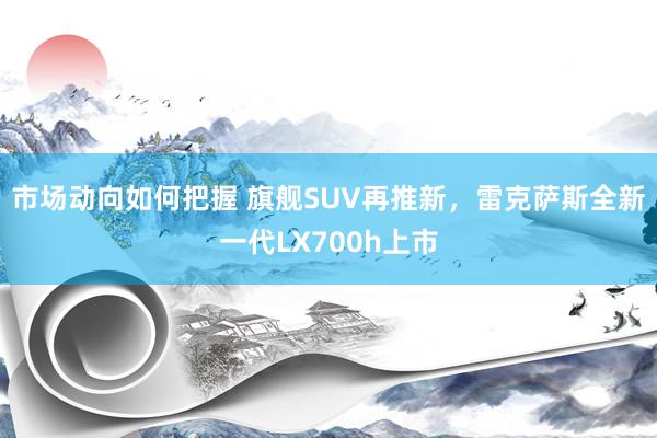 市场动向如何把握 旗舰SUV再推新，雷克萨斯全新一代LX700h上市