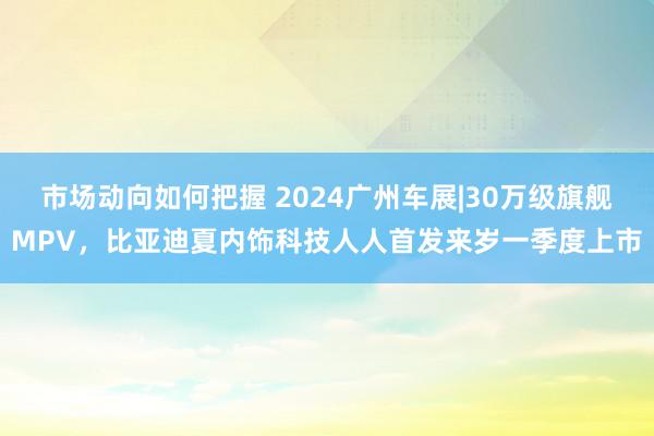 市场动向如何把握 2024广州车展|30万级旗舰MPV，比亚迪夏内饰科技人人首发来岁一季度上市